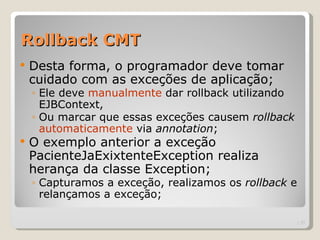 Rollback CMT
   Desta forma, o programador deve tomar
    cuidado com as exceções de aplicação;
    ◦ Ele deve manualmente dar rollback utilizando
      EJBContext,
    ◦ Ou marcar que essas exceções causem rollback
      automaticamente via annotation;
   O exemplo anterior a exceção
    PacienteJaExixtenteException realiza
    herança da classe Exception;
    ◦ Capturamos a exceção, realizamos os rollback e
      relançamos a exceção;

                                                       | 27
 