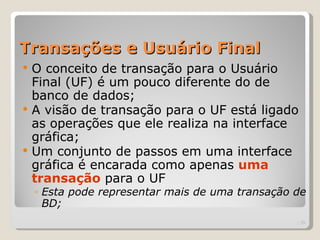 Transações e Usuário Final
   O conceito de transação para o Usuário
    Final (UF) é um pouco diferente do de
    banco de dados;
   A visão de transação para o UF está ligado
    as operações que ele realiza na interface
    gráfica;
   Um conjunto de passos em uma interface
    gráfica é encarada como apenas uma
    transação para o UF
    ◦ Esta pode representar mais de uma transação de
      BD;
                                                  | 29
 