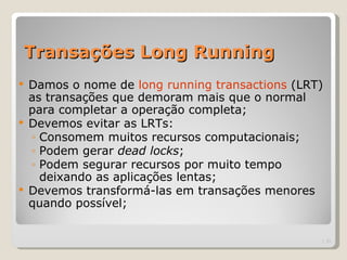 Transações Long Running
   Damos o nome de long running transactions (LRT)
    as transações que demoram mais que o normal
    para completar a operação completa;
   Devemos evitar as LRTs:
    ◦ Consomem muitos recursos computacionais;
    ◦ Podem gerar dead locks;
    ◦ Podem segurar recursos por muito tempo
      deixando as aplicações lentas;
   Devemos transformá-las em transações menores
    quando possível;


                                                  | 33
 