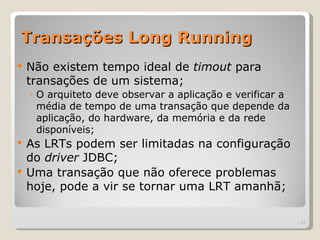 Transações Long Running
   Não existem tempo ideal de timout para
    transações de um sistema;
    ◦ O arquiteto deve observar a aplicação e verificar a
      média de tempo de uma transação que depende da
      aplicação, do hardware, da memória e da rede
      disponíveis;
 As LRTs podem ser limitadas na configuração
  do driver JDBC;
 Uma transação que não oferece problemas
  hoje, pode a vir se tornar uma LRT amanhã;

                                                            | 34
 