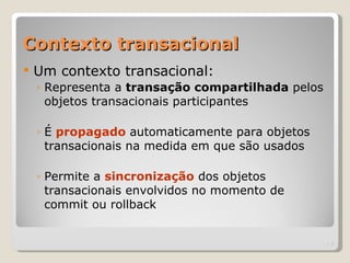 Contexto transacional
   Um contexto transacional:
    ◦ Representa a transação compartilhada pelos
      objetos transacionais participantes

    ◦ É propagado automaticamente para objetos
      transacionais na medida em que são usados

    ◦ Permite a sincronização dos objetos
      transacionais envolvidos no momento de
      commit ou rollback


                                                   | 5
 