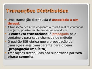 Transações Distribuídas
   Uma transação distribuída é associada a um
    thread.
   A transação fica ativa enquanto o thread realiza chamadas
    a objetos, possivelmente em vários servidores
   O contexto transacional é propagado pelo
    container, para cada chamada de método
   O padrão EJB obriga que a propagação de
    transações seja transparente para o bean
    (propagação implícita)
   Transações distribuídas são suportadas por two-
    phase commits

                                                                | 6
 