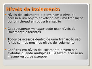 Níveis de isolamento
   Níveis de isolamento determinam o nível de
    acesso a um objeto envolvido em uma transação
    por um thread em outra transação

   Cada resource manager pode usar níveis de
    isolamento diferentes

   Todos os acessos dentro de uma transação são
    feitos com os mesmos níveis de isolamento

   Conflitos em níveis de isolamento devem ser
    evitados quando múltiplos EJBs fazem acesso ao
    mesmo resource manager

                                                     | 8
 