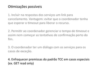 OGmizações	
  possíveis	
  

1.	
  Incluir	
  na	
  respostas	
  dos	
  serviços	
  um	
  link	
  para	
  	
  
cancelamento.	
  Vantagem:	
  evitar	
  que	
  o	
  coordenador	
  tenha	
  
que	
  esperar	
  o	
  Gmeout	
  para	
  liberar	
  o	
  recurso.	
  

2.	
  PermiGr	
  ao	
  coordenador	
  gerenciar	
  o	
  tempo	
  de	
  Gmeout	
  e	
  
assim	
  nem	
  começar	
  as	
  tentaGvas	
  de	
  conﬁrmação	
  perto	
  do	
  
ﬁm.	
  

3.	
  O	
  coordenador	
  ter	
  um	
  diálogo	
  com	
  os	
  serviços	
  para	
  os	
  	
  
casos	
  de	
  exceção.	
  

4.	
  Enfraquecer	
  premissas	
  do	
  padrão	
  TCC	
  em	
  casos	
  especiais	
  	
  
(ex.	
  GET	
  read	
  only)	
  	
  
 