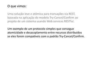 O	
  que	
  vimos:	
  

Uma	
  solução	
  leve	
  e	
  atômica	
  para	
  transações	
  via	
  REST,	
  	
  
baseada	
  na	
  aplicação	
  do	
  modelo	
  Try-­‐Cancel/Conﬁrm	
  ao	
  
projeto	
  de	
  um	
  sistema	
  usando	
  Web	
  services	
  RESTful.	
  

Um	
  exemplo	
  de	
  um	
  protocolo	
  simples	
  que	
  consegue	
  	
  
atomicidade	
  e	
  desacoplamento	
  entre	
  recursos	
  distribuídos	
  	
  
se	
  eles	
  forem	
  compa•veis	
  com	
  o	
  padrão	
  Try-­‐Cancel/Conﬁrm.	
  
 