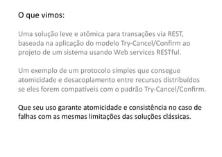 O	
  que	
  vimos:	
  

Uma	
  solução	
  leve	
  e	
  atômica	
  para	
  transações	
  via	
  REST,	
  	
  
baseada	
  na	
  aplicação	
  do	
  modelo	
  Try-­‐Cancel/Conﬁrm	
  ao	
  
projeto	
  de	
  um	
  sistema	
  usando	
  Web	
  services	
  RESTful.	
  

Um	
  exemplo	
  de	
  um	
  protocolo	
  simples	
  que	
  consegue	
  	
  
atomicidade	
  e	
  desacoplamento	
  entre	
  recursos	
  distribuídos	
  	
  
se	
  eles	
  forem	
  compa•veis	
  com	
  o	
  padrão	
  Try-­‐Cancel/Conﬁrm.	
  

Que	
  seu	
  uso	
  garante	
  atomicidade	
  e	
  consistência	
  no	
  caso	
  de	
  	
  
falhas	
  com	
  as	
  mesmas	
  limitações	
  das	
  soluções	
  clássicas.	
  
 