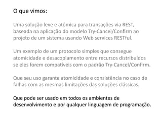 O	
  que	
  vimos:	
  

Uma	
  solução	
  leve	
  e	
  atômica	
  para	
  transações	
  via	
  REST,	
  	
  
baseada	
  na	
  aplicação	
  do	
  modelo	
  Try-­‐Cancel/Conﬁrm	
  ao	
  
projeto	
  de	
  um	
  sistema	
  usando	
  Web	
  services	
  RESTful.	
  

Um	
  exemplo	
  de	
  um	
  protocolo	
  simples	
  que	
  consegue	
  	
  
atomicidade	
  e	
  desacoplamento	
  entre	
  recursos	
  distribuídos	
  	
  
se	
  eles	
  forem	
  compa•veis	
  com	
  o	
  padrão	
  Try-­‐Cancel/Conﬁrm.	
  

Que	
  seu	
  uso	
  garante	
  atomicidade	
  e	
  consistência	
  no	
  caso	
  de	
  	
  
falhas	
  com	
  as	
  mesmas	
  limitações	
  das	
  soluções	
  clássicas.	
  

Que	
  pode	
  ser	
  usado	
  em	
  todos	
  os	
  ambientes	
  de	
  	
  
desenvolvimento	
  e	
  por	
  qualquer	
  linguagem	
  de	
  programação.	
  
 