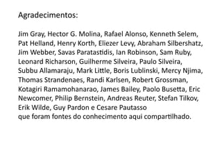 Agradecimentos:	
  

Jim	
  Gray,	
  Hector	
  G.	
  Molina,	
  Rafael	
  Alonso,	
  Kenneth	
  Selem,	
  	
  
Pat	
  Helland,	
  Henry	
  Korth,	
  Eliezer	
  Levy,	
  Abraham	
  Silbershatz,	
  
Jim	
  Webber,	
  Savas	
  ParatasGdis,	
  Ian	
  Robinson,	
  Sam	
  Ruby,	
  	
  
Leonard	
  Richarson,	
  Guilherme	
  Silveira,	
  Paulo	
  Silveira,	
  	
  
Subbu	
  Allamaraju,	
  Mark	
  Liƒle,	
  Boris	
  Lublinski,	
  Mercy	
  Njima,	
  
Thomas	
  Strandenaes,	
  Randi	
  Karlsen,	
  Robert	
  Grossman,	
  	
  
Kotagiri	
  Ramamohanarao,	
  James	
  Bailey,	
  Paolo	
  Buseƒa,	
  Eric	
  	
  
Newcomer,	
  Philip	
  Bernstein,	
  Andreas	
  Reuter,	
  Stefan	
  Tilkov,	
  	
  
Erik	
  Wilde,	
  Guy	
  Pardon	
  e	
  Cesare	
  Pautasso	
  
que	
  foram	
  fontes	
  do	
  conhecimento	
  aqui	
  comparGlhado.	
  
 