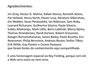 Agradecimentos:	
  

Jim	
  Gray,	
  Hector	
  G.	
  Molina,	
  Rafael	
  Alonso,	
  Kenneth	
  Selem,	
  	
  
Pat	
  Helland,	
  Henry	
  Korth,	
  Eliezer	
  Levy,	
  Abraham	
  Silbershatz,	
  
Jim	
  Webber,	
  Savas	
  ParatasGdis,	
  Ian	
  Robinson,	
  Sam	
  Ruby,	
  	
  
Leonard	
  Richarson,	
  Guilherme	
  Silveira,	
  Paulo	
  Silveira,	
  	
  
Subbu	
  Allamaraju,	
  Mark	
  Liƒle,	
  Boris	
  Lublinski,	
  Mercy	
  Njima,	
  
Thomas	
  Strandenaes,	
  Randi	
  Karlsen,	
  Robert	
  Grossman,	
  	
  
Kotagiri	
  Ramamohanarao,	
  James	
  Bailey,	
  Paolo	
  Buseƒa,	
  Eric	
  	
  
Newcomer,	
  Philip	
  Bernstein,	
  Andreas	
  Reuter,	
  Stefan	
  Tilkov,	
  	
  
Erik	
  Wilde,	
  Guy	
  Pardon	
  e	
  Cesare	
  Pautasso	
  
que	
  foram	
  fontes	
  do	
  conhecimento	
  aqui	
  comparGlhado.	
  

E	
  uma	
  homenagem	
  especial	
  ao	
  Roy	
  Fielding,	
  porque	
  sem	
  ele	
  
a	
  Web	
  seria	
  outra	
  ou	
  nem	
  seria.	
  	
  	
  
 