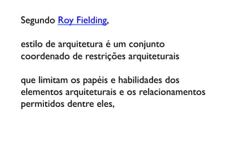 Segundo Roy Fielding, 

estilo de arquitetura é um conjunto 
coordenado de restrições arquiteturais 

que limitam os papéis e habilidades dos 
elementos arquiteturais e os relacionamentos 
permitidos dentre eles,
 