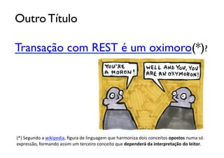 Outro Título	


Transação com REST é um oximoro(*)?	





(*)	
  Segundo	
  a	
  wikipedia,	
  ﬁgura	
  de	
  linguagem	
  que	
  harmoniza	
  dois	
  conceitos	
  opostos	
  numa	
  só	
  	
  
expressão,	
  formando	
  assim	
  um	
  terceiro	
  conceito	
  que	
  dependerá	
  da	
  interpretação	
  do	
  leitor.
 