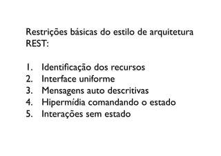 Restrições básicas do estilo de arquitetura 
REST:

1.    Identiﬁcação dos recursos	

2.    Interface uniforme	

3.    Mensagens auto descritivas	

4.    Hipermídia comandando o estado	

5.    Interações sem estado	

 
