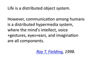 Life	
  is	
  a	
  distributed	
  object	
  system.	
  

However,	
  communicaGon	
  among	
  humans	
  
is	
  a	
  distributed	
  hypermedia	
  system,	
  	
  
where	
  the	
  mind's	
  intellect,	
  voice
+gestures,	
  eyes+ears,	
  and	
  imaginaGon	
  
are	
  all	
  components.	
  

  	
   	
   	
   	
   	
   	
   	
  Roy	
  T.	
  Fielding,	
  1998.	

  	

 	

 	

 	

 	

 	

 	

 	

 	

 	

 	

 	

 	

 	

	

 