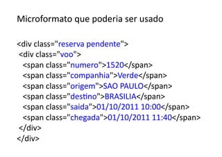 Microformato	
  que	
  poderia	
  ser	
  usado	
  	
  

div	
  class=reserva	
  pendente	
  
	
  div	
  class=voo	
  
	
  	
  	
  span	
  class=numero1520/span	
  
	
  	
  	
  span	
  class=companhiaVerde/span	
  
	
  	
  	
  span	
  class=origemSAO	
  PAULO/span	
  
	
  	
  	
  span	
  class=desGnoBRASILIA/span	
  
	
  	
  	
  span	
  class=saida01/10/2011	
  10:00/span	
  
	
  	
  	
  span	
  class=chegada01/10/2011	
  11:40/span	
  
	
  /div	
  
/div	
  
 
