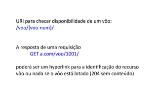 URI	
  para	
  checar	
  disponibilidade	
  de	
  um	
  vôo:	
  
/voo/{voo-­‐num}/	
  


A	
  resposta	
  de	
  uma	
  requisição	
  	
  
      	
   	
  GET	
  a.com/voo/1001/	
  

poderá	
  ser	
  um	
  hyperlink	
  para	
  a	
  idenGﬁcação	
  do	
  recurso	
  
vôo	
  ou	
  nada	
  se	
  o	
  vôo	
  está	
  lotado	
  (204	
  sem	
  conteúdo)	
  
 