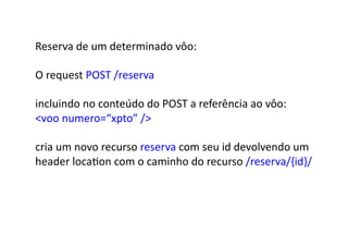 Reserva	
  de	
  um	
  determinado	
  vôo:	
  

O	
  request	
  POST	
  /reserva	
  

incluindo	
  no	
  conteúdo	
  do	
  POST	
  a	
  referência	
  ao	
  vôo:	
  	
  
voo	
  numero=“xpto”	
  /	
  

cria	
  um	
  novo	
  recurso	
  reserva	
  com	
  seu	
  id	
  devolvendo	
  um	
  	
  
header	
  locaGon	
  com	
  o	
  caminho	
  do	
  recurso	
  /reserva/{id}/	
  
 