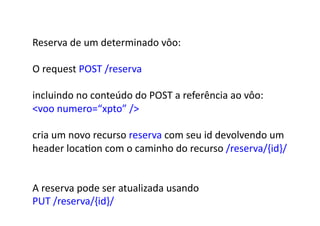 Reserva	
  de	
  um	
  determinado	
  vôo:	
  

O	
  request	
  POST	
  /reserva	
  

incluindo	
  no	
  conteúdo	
  do	
  POST	
  a	
  referência	
  ao	
  vôo:	
  	
  
voo	
  numero=“xpto”	
  /	
  

cria	
  um	
  novo	
  recurso	
  reserva	
  com	
  seu	
  id	
  devolvendo	
  um	
  	
  
header	
  locaGon	
  com	
  o	
  caminho	
  do	
  recurso	
  /reserva/{id}/	
  


A	
  reserva	
  pode	
  ser	
  atualizada	
  usando	
  
PUT	
  /reserva/{id}/	
  
 