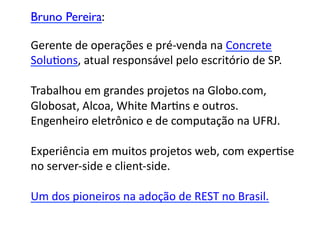 Bruno Pereira:	


Gerente	
  de	
  operações	
  e	
  pré-­‐venda	
  na	
  Concrete	
  	
  
SoluGons,	
  atual	
  responsável	
  pelo	
  escritório	
  de	
  SP.	
  

Trabalhou	
  em	
  grandes	
  projetos	
  na	
  Globo.com,	
  	
  
Globosat,	
  Alcoa,	
  White	
  MarGns	
  e	
  outros.	
  	
  
Engenheiro	
  eletrônico	
  e	
  de	
  computação	
  na	
  UFRJ.	
  

Experiência	
  em	
  muitos	
  projetos	
  web,	
  com	
  experGse	
  
no	
  server-­‐side	
  e	
  client-­‐side.	
  	
  

Um	
  dos	
  pioneiros	
  na	
  adoção	
  de	
  REST	
  no	
  Brasil.	

 