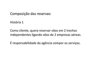 Composição	
  das	
  reservas:	
  

História	
  1	
  

Como	
  cliente,	
  quero	
  reservar	
  vôos	
  em	
  2	
  trechos	
  	
  
independentes	
  ligando	
  vôos	
  de	
  2	
  empresas	
  aéreas.	
  

É	
  responsabilidade	
  da	
  agência	
  compor	
  os	
  serviços.	
  
 