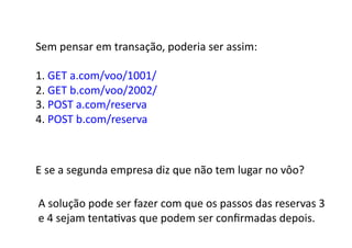 Sem	
  pensar	
  em	
  transação,	
  poderia	
  ser	
  assim:	
  

1.	
  GET	
  a.com/voo/1001/	
  
2.	
  GET	
  b.com/voo/2002/	
  
3.	
  POST	
  a.com/reserva	
  
4.	
  POST	
  b.com/reserva	
  



E	
  se	
  a	
  segunda	
  empresa	
  diz	
  que	
  não	
  tem	
  lugar	
  no	
  vôo?	
  

A	
  solução	
  pode	
  ser	
  fazer	
  com	
  que	
  os	
  passos	
  das	
  reservas	
  3	
  	
  
e	
  4	
  sejam	
  tentaGvas	
  que	
  podem	
  ser	
  conﬁrmadas	
  depois.	
  
 