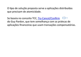 O	
  Gpo	
  de	
  solução	
  proposta	
  serve	
  a	
  aplicações	
  distribuídas	
  
que	
  precisam	
  de	
  atomicidade.	
  

Se	
  baseia	
  no	
  conceito	
  TCC,	
  Try-­‐Cancel/Conﬁrm	
  	
  
do	
  Guy	
  Pardon,	
  que	
  tem	
  semelhança	
  com	
  as	
  práGcas	
  de	
  	
  
aplicações	
  ﬁnanceiras	
  que	
  usam	
  transações	
  compensatórias.	
  
 