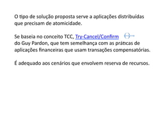 O	
  Gpo	
  de	
  solução	
  proposta	
  serve	
  a	
  aplicações	
  distribuídas	
  
que	
  precisam	
  de	
  atomicidade.	
  

Se	
  baseia	
  no	
  conceito	
  TCC,	
  Try-­‐Cancel/Conﬁrm	
  	
  
do	
  Guy	
  Pardon,	
  que	
  tem	
  semelhança	
  com	
  as	
  práGcas	
  de	
  	
  
aplicações	
  ﬁnanceiras	
  que	
  usam	
  transações	
  compensatórias.	
  	
  	
  	
  

É	
  adequado	
  aos	
  cenários	
  que	
  envolvem	
  reserva	
  de	
  recursos.	
  
 