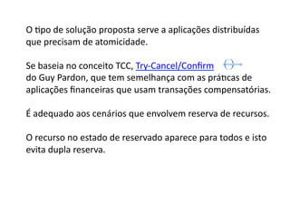 O	
  Gpo	
  de	
  solução	
  proposta	
  serve	
  a	
  aplicações	
  distribuídas	
  
que	
  precisam	
  de	
  atomicidade.	
  

Se	
  baseia	
  no	
  conceito	
  TCC,	
  Try-­‐Cancel/Conﬁrm	
  	
  
do	
  Guy	
  Pardon,	
  que	
  tem	
  semelhança	
  com	
  as	
  práGcas	
  de	
  	
  
aplicações	
  ﬁnanceiras	
  que	
  usam	
  transações	
  compensatórias.	
  	
  	
  	
  

É	
  adequado	
  aos	
  cenários	
  que	
  envolvem	
  reserva	
  de	
  recursos.	
  

O	
  recurso	
  no	
  estado	
  de	
  reservado	
  aparece	
  para	
  todos	
  e	
  isto	
  
evita	
  dupla	
  reserva.	
  
 