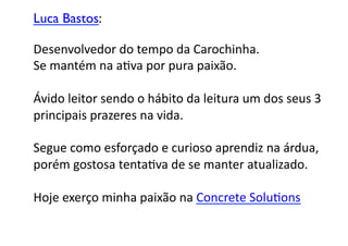 Luca Bastos:	


Desenvolvedor	
  do	
  tempo	
  da	
  Carochinha.	
  	
  
Se	
  mantém	
  na	
  aGva	
  por	
  pura	
  paixão.	
  	
  

Ávido	
  leitor	
  sendo	
  o	
  hábito	
  da	
  leitura	
  um	
  dos	
  seus	
  3	
  
principais	
  prazeres	
  na	
  vida.	
  	
  

Segue	
  como	
  esforçado	
  e	
  curioso	
  aprendiz	
  na	
  árdua,	
  	
  
porém	
  gostosa	
  tentaGva	
  de	
  se	
  manter	
  atualizado.	
  	
  

Hoje	
  exerço	
  minha	
  paixão	
  na	
  Concrete	
  SoluGons	

 
