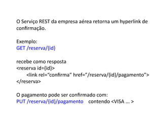 O	
  Serviço	
  REST	
  da	
  empresa	
  aérea	
  retorna	
  um	
  hyperlink	
  de	
  
conﬁrmação.	
  

Exemplo:	
  
GET	
  /reserva/{id}	
  

recebe	
  como	
  resposta	
  
reserva	
  id={id}	
  
	
  	
  	
  	
  	
  	
  	
  	
  link	
  rel=“conﬁrma”	
  href=”/reserva/{id}/pagamento”	
  
/reserva	
  

O	
  pagamento	
  pode	
  ser	
  conﬁrmado	
  com:	
  
PUT	
  /reserva/{id}/pagamento	
  	
  	
  	
  contendo	
  VISA	
  ...	
  	
  
 