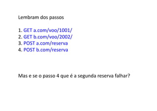 Lembram	
  dos	
  passos	
  

1.	
  GET	
  a.com/voo/1001/	
  
2.	
  GET	
  b.com/voo/2002/	
  
3.	
  POST	
  a.com/reserva	
  
4.	
  POST	
  b.com/reserva	
  



Mas	
  e	
  se	
  o	
  passo	
  4	
  que	
  é	
  a	
  segunda	
  reserva	
  falhar?	
  
 