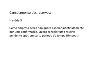 Cancelamento	
  das	
  reservas:	
  

História	
  3	
  

Como	
  empresa	
  aérea	
  não	
  quero	
  esperar	
  indeﬁnidamente	
  
por	
  uma	
  conﬁrmação.	
  Quero	
  cancelar	
  uma	
  reserva	
  
pendente	
  após	
  um	
  certo	
  período	
  de	
  tempo	
  (Gmeout).	
  
 