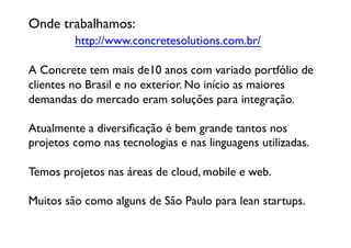 Onde trabalhamos: 
 	

 	

 	

http://www.concretesolutions.com.br/	


A Concrete tem mais de10 anos com variado portfólio de
clientes no Brasil e no exterior. No início as maiores 
demandas do mercado eram soluções para integração.

Atualmente a diversiﬁcação é bem grande tantos nos
projetos como nas tecnologias e nas linguagens utilizadas. 

Temos projetos nas áreas de cloud, mobile e web. 

Muitos são como alguns de São Paulo para lean startups.	

 