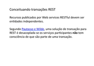 Conceituando	
  transações	
  REST	
  

Recursos	
  publicados	
  por	
  Web	
  services	
  RESTful	
  devem	
  ser	
  	
  
enGdades	
  independentes.	
  

Segundo	
  Pautasso	
  e	
  Wilde,	
  uma	
  solução	
  de	
  transação	
  para	
  
REST	
  é	
  desacoplada	
  se	
  os	
  serviços	
  parGcipantes	
  não	
  tem	
  	
  
consciência	
  de	
  que	
  são	
  parte	
  de	
  uma	
  transação.	
  
 