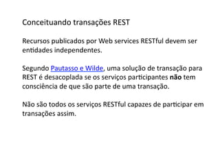 Conceituando	
  transações	
  REST	
  

Recursos	
  publicados	
  por	
  Web	
  services	
  RESTful	
  devem	
  ser	
  	
  
enGdades	
  independentes.	
  

Segundo	
  Pautasso	
  e	
  Wilde,	
  uma	
  solução	
  de	
  transação	
  para	
  
REST	
  é	
  desacoplada	
  se	
  os	
  serviços	
  parGcipantes	
  não	
  tem	
  	
  
consciência	
  de	
  que	
  são	
  parte	
  de	
  uma	
  transação.	
  

Não	
  são	
  todos	
  os	
  serviços	
  RESTful	
  capazes	
  de	
  parGcipar	
  em	
  
transações	
  assim.	
  	
  
 