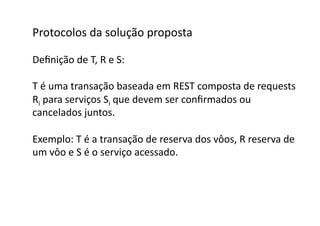 Protocolos	
  da	
  solução	
  proposta	
  

Deﬁnição	
  de	
  T,	
  R	
  e	
  S:	
  

T	
  é	
  uma	
  transação	
  baseada	
  em	
  REST	
  composta	
  de	
  requests	
  
Ri	
  para	
  serviços	
  Si	
  que	
  devem	
  ser	
  conﬁrmados	
  ou	
  	
  
cancelados	
  juntos.	
  

Exemplo:	
  T	
  é	
  a	
  transação	
  de	
  reserva	
  dos	
  vôos,	
  R	
  reserva	
  de	
  
um	
  vôo	
  e	
  S	
  é	
  o	
  serviço	
  acessado.	
  
 