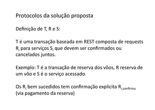 Protocolos	
  da	
  solução	
  proposta	
  

Deﬁnição	
  de	
  T,	
  R	
  e	
  S:	
  

T	
  é	
  uma	
  transação	
  baseada	
  em	
  REST	
  composta	
  de	
  requests	
  
Ri	
  para	
  serviços	
  Si	
  que	
  devem	
  ser	
  conﬁrmados	
  ou	
  	
  
cancelados	
  juntos.	
  

Exemplo:	
  T	
  é	
  a	
  transação	
  de	
  reserva	
  dos	
  vôos,	
  R	
  reserva	
  de	
  
um	
  vôo	
  e	
  S	
  é	
  o	
  serviço	
  acessado.	
  

Os	
  Ri	
  bem	
  sucedidos	
  tem	
  conﬁrmação	
  explicita	
  Ri,conﬁrma	
  	
  
(via	
  pagamento	
  da	
  reserva)	
  	
  
 
