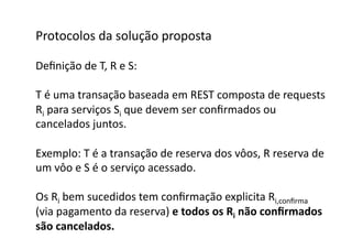 Protocolos	
  da	
  solução	
  proposta	
  

Deﬁnição	
  de	
  T,	
  R	
  e	
  S:	
  

T	
  é	
  uma	
  transação	
  baseada	
  em	
  REST	
  composta	
  de	
  requests	
  
Ri	
  para	
  serviços	
  Si	
  que	
  devem	
  ser	
  conﬁrmados	
  ou	
  	
  
cancelados	
  juntos.	
  

Exemplo:	
  T	
  é	
  a	
  transação	
  de	
  reserva	
  dos	
  vôos,	
  R	
  reserva	
  de	
  
um	
  vôo	
  e	
  S	
  é	
  o	
  serviço	
  acessado.	
  

Os	
  Ri	
  bem	
  sucedidos	
  tem	
  conﬁrmação	
  explicita	
  Ri,conﬁrma	
  	
  
(via	
  pagamento	
  da	
  reserva)	
  e	
  todos	
  os	
  Ri	
  não	
  conﬁrmados	
  
são	
  cancelados.	
  	
  
 