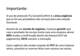 Importante:	
  
O	
  uso	
  do	
  protocolo	
  Try-­‐Cancel/Conﬁrm	
  é	
  a	
  única	
  exigência	
  
que	
  se	
  faz	
  aos	
  prestadores	
  dos	
  serviços	
  para	
  esta	
  solução	
  	
  
funcionar.	
  

Através	
  de	
  um	
  acordo	
  de	
  negócios,	
  é	
  preciso	
  garanJr	
  que	
  	
  
caso	
  o	
  prestador	
  do	
  serviço	
  (neste	
  caso	
  uma	
  empresa	
  aérea)	
  	
  
NÃO	
  receba	
  a	
  conﬁrmação	
  dentro	
  do	
  Gmeout	
  (PUT	
  do	
  	
  
pagamento),	
  DEVE	
  cancelar	
  a	
  transação.	
  

Caso	
  a	
  agência	
  não	
  receba	
  resposta	
  do	
  PUT	
  de	
  uma	
  empresa	
  	
  
aérea,	
  cancelará	
  as	
  reservas	
  feitas	
  com	
  sucesso	
  nas	
  outras.	
  	
  
 