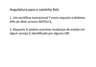 Arquitetura	
  para	
  o	
  caminho	
  feliz	
  

1.	
  Um	
  workﬂow	
  transacional	
  T	
  envia	
  requests	
  a	
  disGntas	
  	
  
APIs	
  de	
  Web	
  services	
  RESTful	
  Si.	
  

2.	
  Requests	
  Ri	
  podem	
  acarretar	
  mudanças	
  de	
  estado	
  em	
  
algum	
  serviço	
  Si	
  idenGﬁcado	
  por	
  alguma	
  URI.	
  
 