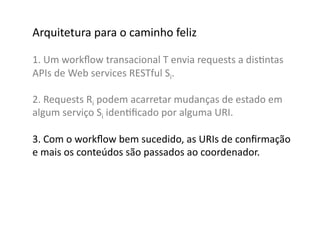 Arquitetura	
  para	
  o	
  caminho	
  feliz	
  

1.	
  Um	
  workﬂow	
  transacional	
  T	
  envia	
  requests	
  a	
  disGntas	
  	
  
APIs	
  de	
  Web	
  services	
  RESTful	
  Si.	
  

2.	
  Requests	
  Ri	
  podem	
  acarretar	
  mudanças	
  de	
  estado	
  em	
  
algum	
  serviço	
  Si	
  idenGﬁcado	
  por	
  alguma	
  URI.	
  

3.	
  Com	
  o	
  workﬂow	
  bem	
  sucedido,	
  as	
  URIs	
  de	
  conﬁrmação	
  
e	
  mais	
  os	
  conteúdos	
  são	
  passados	
  ao	
  coordenador.	
  	
  
 