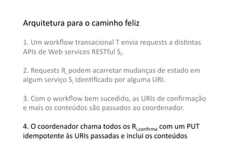 Arquitetura	
  para	
  o	
  caminho	
  feliz	
  

1.	
  Um	
  workﬂow	
  transacional	
  T	
  envia	
  requests	
  a	
  disGntas	
  	
  
APIs	
  de	
  Web	
  services	
  RESTful	
  Si.	
  

2.	
  Requests	
  Ri	
  podem	
  acarretar	
  mudanças	
  de	
  estado	
  em	
  
algum	
  serviço	
  Si	
  idenGﬁcado	
  por	
  alguma	
  URI.	
  

3.	
  Com	
  o	
  workﬂow	
  bem	
  sucedido,	
  as	
  URIs	
  de	
  conﬁrmação	
  
e	
  mais	
  os	
  conteúdos	
  são	
  passados	
  ao	
  coordenador.	
  

4.	
  O	
  coordenador	
  chama	
  todos	
  os	
  Ri,conﬁrma	
  com	
  um	
  PUT	
  
idempotente	
  às	
  URIs	
  passadas	
  e	
  inclui	
  os	
  conteúdos	
  	
  
 