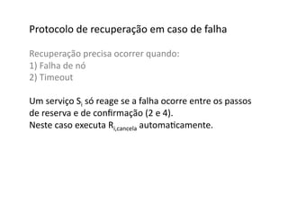 Protocolo	
  de	
  recuperação	
  em	
  caso	
  de	
  falha	
  

Recuperação	
  precisa	
  ocorrer	
  quando:	
  
1)	
  Falha	
  de	
  nó	
  
2)	
  Timeout	
  

Um	
  serviço	
  Si	
  só	
  reage	
  se	
  a	
  falha	
  ocorre	
  entre	
  os	
  passos	
  	
  
de	
  reserva	
  e	
  de	
  conﬁrmação	
  (2	
  e	
  4).	
  	
  
Neste	
  caso	
  executa	
  Ri,cancela	
  automaGcamente.	
  
 