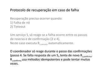 Protocolo	
  de	
  recuperação	
  em	
  caso	
  de	
  falha	
  

Recuperação	
  precisa	
  ocorrer	
  quando:	
  
1)	
  Falha	
  de	
  nó	
  
2)	
  Timeout	
  

Um	
  serviço	
  Si	
  só	
  reage	
  se	
  a	
  falha	
  ocorre	
  entre	
  os	
  passos	
  	
  
de	
  reserva	
  e	
  de	
  conﬁrmação	
  (2	
  e	
  4).	
  	
  
Neste	
  caso	
  executa	
  Ri,cancela	
  automaGcamente.	
  

O	
  coordenador	
  só	
  reage	
  durante	
  o	
  passo	
  das	
  conﬁrmações	
  	
  
(passo	
  4.	
  Se	
  falta	
  resposta	
  de	
  um	
  Si,	
  tenta	
  de	
  novo	
  Ri,conﬁrma.	
  	
  
Ri,conﬁrma	
  usa	
  métodos	
  idempotentes	
  e	
  pode	
  tentar	
  muitas	
  	
  
vezes.	
  	
  
 