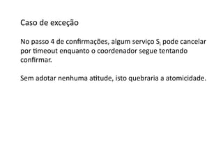 Caso	
  de	
  exceção	
  

No	
  passo	
  4	
  de	
  conﬁrmações,	
  algum	
  serviço	
  Si	
  pode	
  cancelar	
  
por	
  Gmeout	
  enquanto	
  o	
  coordenador	
  segue	
  tentando	
  
conﬁrmar.	
  

Sem	
  adotar	
  nenhuma	
  aGtude,	
  isto	
  quebraria	
  a	
  atomicidade.	
  
 
