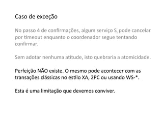 Caso	
  de	
  exceção	
  

No	
  passo	
  4	
  de	
  conﬁrmações,	
  algum	
  serviço	
  Si	
  pode	
  cancelar	
  
por	
  Gmeout	
  enquanto	
  o	
  coordenador	
  segue	
  tentando	
  
conﬁrmar.	
  

Sem	
  adotar	
  nenhuma	
  aGtude,	
  isto	
  quebraria	
  a	
  atomicidade.	
  

Perfeição	
  NÃO	
  existe.	
  O	
  mesmo	
  pode	
  acontecer	
  com	
  as	
  	
  
transações	
  clássicas	
  no	
  esGlo	
  XA,	
  2PC	
  ou	
  usando	
  WS-­‐*.	
  

Esta	
  é	
  uma	
  limitação	
  que	
  devemos	
  conviver.	
  
 