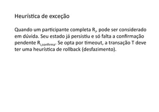HeurísGca	
  de	
  exceção	
  

Quando	
  um	
  parGcipante	
  completa	
  Ri,	
  pode	
  ser	
  considerado	
  
em	
  dúvida.	
  Seu	
  estado	
  já	
  persisGu	
  e	
  só	
  falta	
  a	
  conﬁrmação	
  
pendente	
  Ri,conﬁrma.	
  Se	
  opta	
  por	
  Gmeout,	
  a	
  transação	
  T	
  deve	
  
ter	
  uma	
  heurísGca	
  de	
  rollback	
  (desfazimento).	
  
 