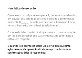 HeurísGca	
  de	
  exceção	
  

Quando	
  um	
  parGcipante	
  completa	
  Ri,	
  pode	
  ser	
  considerado	
  
em	
  dúvida.	
  Seu	
  estado	
  já	
  persisGu	
  e	
  só	
  falta	
  a	
  conﬁrmação	
  
pendente	
  Ri,conﬁrma.	
  Se	
  opta	
  por	
  Gmeout,	
  a	
  transação	
  T	
  deve	
  
ter	
  uma	
  heurísGca	
  de	
  rollback	
  (desfazimento).	
  

O	
  modo	
  de	
  lidar	
  com	
  isto	
  é	
  simplesmente	
  o	
  coordenador	
  ter	
  
um	
  log	
  para	
  perceber	
  que	
  suas	
  tentaGvas	
  de	
  conﬁrmação	
  
estão	
  sem	
  resposta.	
  

E	
  quando	
  isto	
  acontecer	
  soltar	
  um	
  alerta	
  para	
  que	
  uma	
  
ação	
  manual	
  da	
  operação	
  do	
  sistema	
  possa	
  desfazer	
  as	
  
conﬁrmações	
  órfãs	
  já	
  respondidas.	
  
 