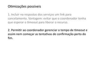 OGmizações	
  possíveis	
  

1.	
  Incluir	
  na	
  respostas	
  dos	
  serviços	
  um	
  link	
  para	
  	
  
cancelamento.	
  Vantagem:	
  evitar	
  que	
  o	
  coordenador	
  tenha	
  
que	
  esperar	
  o	
  Gmeout	
  para	
  liberar	
  o	
  recurso.	
  

2.	
  PermiGr	
  ao	
  coordenador	
  gerenciar	
  o	
  tempo	
  de	
  Gmeout	
  e	
  
assim	
  nem	
  começar	
  as	
  tentaGvas	
  de	
  conﬁrmação	
  perto	
  do	
  
ﬁm.	
  
 