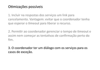 OGmizações	
  possíveis	
  

1.	
  Incluir	
  na	
  respostas	
  dos	
  serviços	
  um	
  link	
  para	
  	
  
cancelamento.	
  Vantagem:	
  evitar	
  que	
  o	
  coordenador	
  tenha	
  
que	
  esperar	
  o	
  Gmeout	
  para	
  liberar	
  o	
  recurso.	
  

2.	
  PermiGr	
  ao	
  coordenador	
  gerenciar	
  o	
  tempo	
  de	
  Gmeout	
  e	
  
assim	
  nem	
  começar	
  as	
  tentaGvas	
  de	
  conﬁrmação	
  perto	
  do	
  
ﬁm.	
  

3.	
  O	
  coordenador	
  ter	
  um	
  diálogo	
  com	
  os	
  serviços	
  para	
  os	
  	
  
casos	
  de	
  exceção.	
  
 