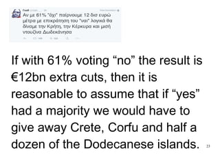 23
If with 61% voting “no” the result is
€12bn extra cuts, then it is
reasonable to assume that if “yes”
had a majority we would have to
give away Crete, Corfu and half a
dozen of the Dodecanese islands.
 
